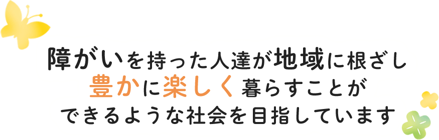 障がいを持った人達が地域に根ざし豊かに楽しく暮らすことができるような社会を目指しています